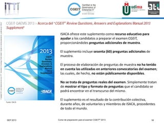 Curso de preparación para el examen CGEIT® 2013 54SEP 2013
©Copyright2013,delaelaboracióndelcurso,iTTi®,“Innovation&TechnologyTrendsInstitute”.Basadoenmaterialpropiedadde,ypublicadopor,ISACA®
CGEIT QAEMS 2013 > Acerca del “CGEIT® Review Questions, Answers and Explanations Manual 2013
Supplement”
Fuente: ISACA
ISACA ofrece este suplemento como recurso educativo para
ayudar a los candidatos a preparar el examen CGEIT,
proporcionándoles preguntas adicionales de muestra.
El suplemento incluye sesenta (60) preguntas adicionales de
muestra.
El proceso de elaboración de preguntas de muestra no ha tenido
en cuenta las utilizadas en anteriores convocatorias del examen;
las cuales, de hecho, no están públicamente disponibles.
No se trata de preguntas reales del examen. Simplemente tratan
de mostrar el tipo y formato de preguntas que el candidato se
podrá encontrar en el transcurso del mismo.
El suplemento es el resultado de la contribución colectiva,
durante años, de voluntarios y miembros de ISACA, procedentes
de todo el mundo.
 