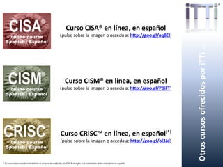 OtroscursosofrecidosporiTTi…
Curso CISA® en línea, en español
(pulse sobre la imagen o acceda a: http://goo.gl/aq8EI)
Curso CISM® en línea, en español
(pulse sobre la imagen o acceda a: http://goo.gl/P0iFT)
Curso CRISC™ en línea, en español(*)
(pulse sobre la imagen o acceda a: http://goo.gl/ol3Jd)
(*) El curso estará basado en el material de preparación publicado por ISACA en inglés, con comentarios de los instructores en español.
 