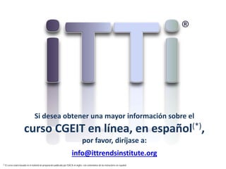 info@ittrendsinstitute.org
Si desea obtener una mayor información sobre el
curso CGEIT en línea, en español(*),
por favor, diríjase a:
(*) El curso estará basado en el material de preparación publicado por ISACA en inglés, con comentarios de los instructores en español.
 