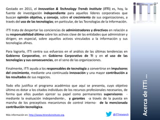 AcercadeiTTi…
Gestado en 2011, el Innovation & Technology Trends Institute (iTTi) es, hoy, la
fuente de investigación independiente para aquellos líderes corporativos que
buscan opinión objetiva, y consejo, sobre el crecimiento de sus organizaciones, a
través del uso de las tecnologías; en particular, de las Tecnologías de la Información.
iTTi trata de despertar las conciencias de administradores y directivos en relación a
su responsabilidad última sobre los activos clave de las entidades que administran y
dirigen; en especial, sobre aquellos activos vinculados a la información y sus
tecnologías afines.
Para lograrlo, iTTi centra sus esfuerzos en el análisis de las últimas tendencias en
Gobierno Corporativo, en Gobierno Corporativo de TI y en el uso de las
tecnologías y sus consecuencias, en el seno de las organizaciones.
Finalmente, iTTi ayuda a los responsables de tecnología a convertirse en impulsores
del crecimiento, mediante una continuada innovación y una mayor contribución a
los resultados de sus negocios.
Todo ello justifica el programa académico que aquí se presenta, cuyo objetivo
último es dotar a los citados individuos de los recursos profesionales necesarios, de
forma que ellos puedan ejercer su papel como permanentes supervisores -
mediante la evaluación independiente-, y garantes -a través de la puesta en
marcha de los preceptivos mecanismos de control interno- de la mencionada
contribución tecnológica.
Más información en: http://www.ittrendsinstitute.org. @iTTiresearch
 