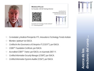  Co-fundador y Analista Principal de iTTi, Innovation & Technology Trends Institute.
 Miembro “platinum” de ISACA.
 Certified in the Governance of Enterprise IT (CGEIT®), por ISACA.
 COBIT® Foundation Certificate, por ISACA.
 Accredited COBIT® Trainer, por ISACA, en el período 2007-11.
 Certified Information Security Manager (CISM®), por ISACA.
 Certified Information Systems Auditor (CISA®), por ISACA.
Acercadelos
directoresdelcurso…
 