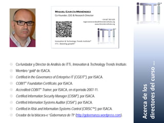  Co-fundador y Director de Análisis de iTTi, Innovation & Technology Trends Institute.
 Miembro “gold” de ISACA.
 Certified in the Governance of Enterprise IT (CGEIT®), por ISACA.
 COBIT® Foundation Certificate, por ISACA.
 Accredited COBIT® Trainer, por ISACA, en el período 2007-11.
 Certified Information Security Manager (CISM®), por ISACA.
 Certified Information Systems Auditor (CISA®), por ISACA.
 Certified in Risk and Information Systems Control (CRISC™), por ISACA.
 Creador de la bitácora-e “Gobernanza de TI” (http://gobernanza.wordpress.com).
Acercadelos
directoresdelcurso…
 