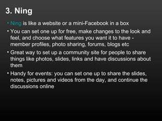 3. Ning
• Ning is like a website or a mini-Facebook in a box
• You can set one up for free, make changes to the look and
  feel, and choose what features you want it to have -
  member profiles, photo sharing, forums, blogs etc
• Great way to set up a community site for people to share
  things like photos, slides, links and have discussions about
  them
• Handy for events: you can set one up to share the slides,
  notes, pictures and videos from the day, and continue the
  discussions online
 