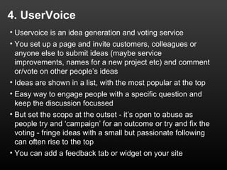 4. UserVoice
• Uservoice is an idea generation and voting service
• You set up a page and invite customers, colleagues or
  anyone else to submit ideas (maybe service
  improvements, names for a new project etc) and comment
  or/vote on other people’s ideas
• Ideas are shown in a list, with the most popular at the top
• Easy way to engage people with a specific question and
  keep the discussion focussed
• But set the scope at the outset - it’s open to abuse as
  people try and ‘campaign’ for an outcome or try and fix the
  voting - fringe ideas with a small but passionate following
  can often rise to the top
• You can add a feedback tab or widget on your site
 