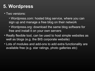 5. Wordpress
• Two versions:
   • Wordpress.com: hosted blog service, where you can
   sign up and manage a free blog on their network
   • Wordpress.org: download the same blog software for
   free and install it on your own servers
• Really flexible tool, can be used to host simple websites as
  well as blogs (e.g. the BIS corporate website)
• Lots of modules and add-ons to add extra functionality are
  available free (e.g. star ratings, photo galleries etc)
 