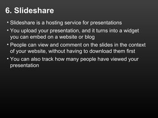 6. Slideshare
• Slideshare is a hosting service for presentations
• You upload your presentation, and it turns into a widget
  you can embed on a website or blog
• People can view and comment on the slides in the context
  of your website, without having to download them first
• You can also track how many people have viewed your
  presentation
 