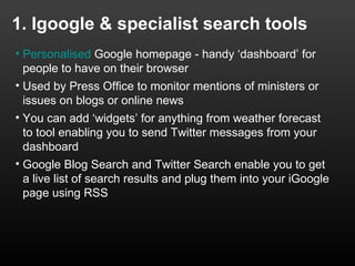 1. Igoogle & specialist search tools
• Personalised Google homepage - handy ‘dashboard’ for
  people to have on their browser
• Used by Press Office to monitor mentions of ministers or
  issues on blogs or online news
• You can add ‘widgets’ for anything from weather forecast
  to tool enabling you to send Twitter messages from your
  dashboard
• Google Blog Search and Twitter Search enable you to get
  a live list of search results and plug them into your iGoogle
  page using RSS
 