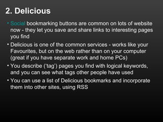 2. Delicious
• Social bookmarking buttons are common on lots of website
  now - they let you save and share links to interesting pages
  you find
• Delicious is one of the common services - works like your
  Favourites, but on the web rather than on your computer
  (great if you have separate work and home PCs)
• You describe (‘tag’) pages you find with logical keywords,
  and you can see what tags other people have used
• You can use a list of Delicious bookmarks and incorporate
  them into other sites, using RSS
 