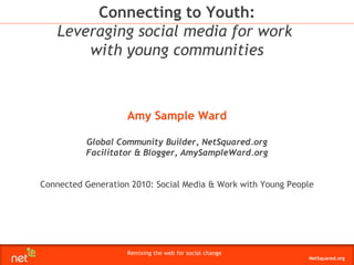 Amy Sample Ward Global Community Builder, NetSquared.org Facilitator & Blogger, AmySampleWard.org Connected Generation 2010: Social Media & Work with Young People Connecting to Youth: Leveraging social media for work  with young communities 