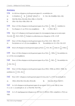 Α
Γ Λυκείου –
http://users.s
Ανισότητε
3.54 Αν
Α) 0 
Δ) P(
E) 2P
3.55 Έσ
Α) Τα
3.56 Έσ
 
3
P A B
3
 
3.57 Έσ
Α) Να
3.58 Έσ
3.59 Έσ
τα A , B δεν
3.60 Έσ
1
P(A B)
6
 
3.61 Έσ
αποδείξετε ό
3.62 Έσ
Α) 3Ρ
3.63 Αν
0 α β 1  
3.64 Αν
 P B .
Μαθηματικά
sch.gr/mipapa
ες
ν Α,Β είναι εν
P(A)P(A΄) 
(A B) P(A 
P(A B) P( 
στω A , B δύο
α ενδεχόμενα
στω A, B ενδ
33
35
,  P A P 
στω A , B δύο
α εξετάσετε α
στω Α, Β ενδε
στω A , B δύο
ν είναι ασυμβ
στω A , B δύο
1
)
2

στω A , B δύο
ότι:
1
P(A
6
 
στω Α,Β,Γ ε
  Ρ Γ 2Ρ Α 
ν Α,Β ενδεχ
, να αποδειχ
ν A, B συμπ
ά Γενικής Παι
agr
νδεχόμενα εν
1
4
 Β)
1
2
A) P(A Β)
A) P(B) 2 
ο ενδεχόμενα
α A και B δ
δεχόμενα ενό
 
6
P B
7
  . Ν
ο ενδεχόμενα
αν τα A , B ε
εχόμενα ενός
ο ενδεχόμενα
βίβαστα
ο ενδεχόμενα
ο ενδεχόμενα
5
B)
6
 
νδεχόμενα ε
 Β Ρ Α 
όμενα ενός δ
χθεί ότι β α
πληρωματικά
ιδείας
νός δειγματι
  2
P(A) 
P(A) P(Β 
2P(A B)
α ενός δειγμα
εν είναι ασυμ
ός δειγματικο
Να βρείτε τις π
α ενός δειγμα
ίναι ασυμβίβ
ς δειγματικού
α ενός δειγμα
α ενός δειγμα
α ενός δειγμα
νός δειγματι
 Β 3Ρ Α 
δειγματικού χ
 α Ρ Α Β
ά ενδεχόμενα
ικού χώρου Ω
2
P(A΄) 1
) 1 Ρ Α  
ατικού χώρο
μβίβαστα
κού χώρου Ω
πιθανότητες
ατικού χώρο
βαστα Β)
ύ χώρου με Ρ
ατικού χώρο
ατικού χώρο
ατικού χώρο
ικού χώρου
Β
χώρου Ω κα
  Ρ Α Β 
α και 2
25P A
Ω , να αποδε
Γ) P(A
Β
ου Ω με P(A
Β)
, ενός πειρά
ς των ενδεχομ
ου Ω με P(A
Να απο
 
1
Ρ Α
3
 , Ρ
ου Ω με P(A
ου Ω με P(A
ου Ω με 2P(A
Ω τέτοια, ώσ
Β)
αι ισχύουν P
.
 A 8 29P 
είξετε ότι:
A B) P(A)P 
1
A)
2
 , P(B)
1 6P(A B 
ματος τύχης
μένων A B
A) 0,32 , P(
δείξετε ότι: 0
 
3
Α Β .
4
 
1
A)
2
 , P(B )
1
A)
2
 , P(B )
A) 3P(B) κ
στε Γ Α Β
 Ρ Α Β Ρ 
 P A α  και
  A P B , ν
P(B) P((A 
2
3
 . Αποδε
B) 3
ς για τα οποία
, A B 
(B) 0,78 .
0,1 P(A B 
Δείξτε ότι
5
12
1
)
2
 . Να απ
2
3
 . Να απ
και 2P(A ) 
Β . Να αποδε
  Ρ Α Ρ Β
ι P(Β) β , όπ
να βρεθούν ο
2
Β) ).
είξτε ότι:
α ισχύει
B) 0,32
 
5 3
Ρ Β
2 4
 
οδείξετε ότι
ποδείξετε ότι:
3P(B) . Να
ειχθεί ότι
Γ 
που
οι  P A και
29
 
