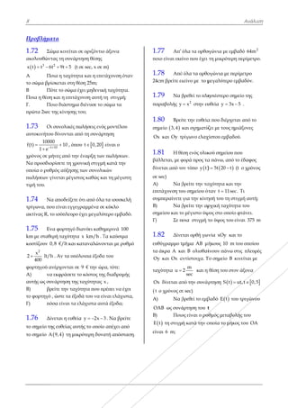 8
Προβλήμα
1.72 Σώ
ακολουθώντ
  3
x t t 6t 
Α Πο
το σώμα βρί
Β Πό
Ποια η θέση
Γ. Πο
πρώτα 2sec τ
1.73 Οι
αυτοκινήτου
t
1000
f(t)
1 e 


χρόνος σε μή
Να προσδιο
οποία ο ρυθμ
πωλήσεων γ
τιμή του.
1.74 Να
τρίγωνα, πο
ακτίνας R, τ
1.75 Εν
km με σταθε
κοστίζουν 0
2
x
2
400
 lt/h
φορτηγού αν
Α) να
αυτής ως συν
Β) βρ
το φορτηγό ,
Γ) πό
1.76 Δίν
το σημείο τη
το σημείο A
ατα
ώμα κινείται
τας τη συνάρ
2
t 9t 5  (t
οια η ταχύτη
ίσκεται στη θ
ότε το σώμα έ
και η επιτάχ
οιο διάστημα
της κίνησης τ
ι συνολικές π
υ δίνονται απ
10
0
10
 , όπο
ήνες από την
ρίσετε τη χρο
μός αύξησης
γίνεται μέγιστ
α αποδείξετε
υ είναι εγγεγ
ο ισόπλευρο
να φορτηγό δ
ερή ταχύτητα
0,8 €/lt και κ
h . Αν τα υπό
νέρχονται σε
α εκφράσετε τ
νάρτηση της
ρείτε την ταχύ
, ώστε τα έξο
όσα είναι τα ε
νεται η ευθεί
ης ευθείας αυ
 A 9,4 τη μικ
σε οριζόντιο
ρτηση θέσης
σε sec, x σε m
τα και η επιτ
θέση 25m;
έχει μηδενική
χυνση αυτή τ
α διένυσε το σ
του;
πωλήσεις ενό
πό τη συνάρ
ου  t 0,20
ν έναρξη των
ονική στιγμή
ς των συνολικ
τος καθώς κα
ότι από όλα
γραμμένα σε
έχει μεγαλύ
διανύει καθη
α x km/h . Τ
καταναλώνο
όλοιπα έξοδα
ε 9 € την ώρ
το κόστος της
ς ταχύτητας x
ύτητα που πρ
οδά του να εί
ελάχιστα αυτ
ία y 2x 3  
υτής το οποίο
κρότερη δυνα
ο άξονα
m)
τάχυνση ότα
ή ταχύτητα.
τη στιγμή;
σώμα τα
ς μοντέλου
τηση
είναι ο
ν πωλήσεων.
ή κατά την
κών
αι τη μέγιστη
α τα ισοσκελή
ε κύκλο
τερο εμβαδό
μερινά 100
Τα καύσιμα
νται με ρυθμ
α του
ρα, τότε:
ς διαδρομής
x ,
ρέπει να έχει
ίναι ελάχιστα
τά έξοδα;
3 . Να βρείτε
ο απέχει από
ατή απόστασ
αν
η
ή
ό.
μό
ι
α,
ε
ση.
1
πο
1
24
1
πα
1
ση
Ο
1
βά
δί
σε
Α
επ
συ
Β)
ση
Γ)
1
ευ
τα
O
τα
O
( t
Α
O
Β)
E
εί
.77 Απ’
οιο είναι εκε
.78 Από
4cm βρείτε εκ
.79 Να β
αραβολής y
.80 Βρεί
ημείο  3,4
Οx και Oy τ
.81 Η θέ
άλλεται, με φ
ίνεται από το
ε sec)
Α) Να β
πιτάχυνση το
υμπεραίνετε
) Να β
ημείου και το
) Σε π
.82 Δίνε
υθύγραμμο τ
α άκρα A κα
Oy και Ox α
αχύτητα u 
Ox δίνεται απ
t ο χρόνος σε
Α) Να β
OAB ως συνά
) Ποιο
 E t τη στιγμ
ίναι 6 m;
όλα τα ορθο
ίνο που έχει
ό όλα τα ορθο
κείνο με το μ
βρεθεί το πλη
2
x στην ευ
ίτε την ευθεία
και σχηματίζ
ρίγωνο ελαχ
έση ενός υλικ
φορά προς τα
ον τύπο  y t
βρείτε την τα
ου σημείου ότ
για την κίνη
βρείτε την αρ
ο μέγιστο ύψ
ποια στιγμή τ
εται ορθή γων
τμήμα AB μή
αι B ολισθαί
αντίστοιχα. Τ
m
2
sec
και η
πό την συνάρ
ε sec)
βρεθεί το εμβ
άρτηση του t
ος είναι ο ρυ
ή κατά την ο
ογώνια με εμ
τη μικρότερ
ογώνια με πε
μεγαλύτερο ε
ησιέστερο ση
υθεία y 3x
α που διέρχε
ζει με τους η
χίστου εμβαδ
κού σημείου
α πάνω, από
  5t 20 t 
αχύτητα και
όταν t 11se
ησή του τη στ
ρχική ταχύτη
ψος στο οποίο
το ύψος του
ωνία xOy κα
ήκους 10 m
ίνουν πάνω
Το σημείο B
θέση του στο
ρτηση  S t 
βαδό  E t το
t
υθμός μεταβο
οποία το μήκ
Ανάλυσ
βαδό 2
64m
η περίμετρο.
ερίμετρο
εμβαδόν.
ημείο της
5 .
ται από το
μιάξονες
δού.
που
το έδαφος
(t ο χρόνος
την
ec. Τι
τιγμή αυτή;
ητα του
ο φτάνει.
είναι 375 m
αι το
m του οποίου
στις πλευρές
κινείται με
ον άξονα
 ut,t 0,5 
ου τριγώνου
ολής του
κος του OA
ση
.
ς
m
ς
 