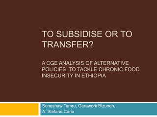 To Subsidise or TO Transfer?A CGE ANALYSIS OF Alternative  policies  to tackle chronic food insecurity in ethiopia Seneshaw Tamru, Gerawork Bizuneh,   A. Stefano Caria 