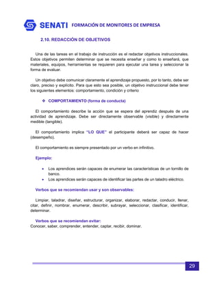 FORMACIÓN DE MONITORES DE EMPRESA
29
2.10. REDACCIÓN DE OBJETIVOS
Una de las tareas en el trabajo de instrucción es el redactar objetivos instruccionales.
Estos objetivos permiten determinar que se necesita enseñar y como lo enseñará, que
materiales, equipos, herramientas se requieren para ejecutar una tarea y seleccionar la
forma de evaluar.
Un objetivo debe comunicar claramente el aprendizaje propuesto, por lo tanto, debe ser
claro, preciso y explícito. Para que esto sea posible, un objetivo instruccional debe tener
los siguientes elementos: comportamiento, condición y criterio
 COMPORTAMIENTO (forma de conducta)
El comportamiento describe la acción que se espera del aprendiz después de una
actividad de aprendizaje. Debe ser directamente observable (visible) y directamente
medible (tangible).
El comportamiento implica “LO QUE” el participante deberá ser capaz de hacer
(desempeño).
El comportamiento es siempre presentado por un verbo en infinitivo.
Ejemplo:
• Los aprendices serán capaces de enumerar las características de un tornillo de
banco.
• Los aprendices serán capaces de identificar las partes de un taladro eléctrico.
Verbos que se recomiendan usar y son observables:
Limpiar, taladrar, diseñar, estructurar, organizar, elaborar, redactar, conducir, llenar,
citar, definir, nombrar, enumerar, describir, subrayar, seleccionar, clasificar, identificar,
determinar.
Verbos que se recomiendan evitar:
Conocer, saber, comprender, entender, captar, recibir, dominar.
 