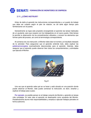 FORMACIÓN DE MONITORES DE EMPRESA
33
2.11. ¿CÓMO INSTRUIR?
Antes de darle al aprendiz las instrucciones correspondientes a un puesto de trabajo
que debe ser cubierto según el plan de rotación, es útil darle algún tiempo para
familiarizarse con el puesto.
Generalmente se logra este propósito encargándole al aprendiz las tareas habituales
de un ayudante, para que coopere con los trabajadores en el nuevo puesto. Este tiempo
le permite la observación de los procedimientos utilizados y conocer los elementos que
forman parte del proceso, así como la terminología correspondiente.
Al comienzo de una instrucción, el Monitor debe decir el nombre y el resultado deseado
de la actividad. Para asegurarse que el aprendiz entiende todo, debe explicar las
palabras/conceptos eventualmente desconocidas para el aprendiz. Además, debe
asegurar que el aprendiz puede observar bien todos los comportamientos y actividades
que ejecuta el Monitor.
Una vez que el aprendiz sabe qué se va hacer y está ubicado en una posición donde
puede observar al Monitor, éste puede comenzar la instrucción, es decir, enseñar y
explicar el trabajo paso a paso.
Por ejemplo, es posible pensar en el trabajo conjunto de Monitor y aprendiz en tareas
más complejas. En este caso el aprendiz se desempeña como ayudante del Monitor.
Paulatinamente asume más responsabilidades y empieza a ejecutar trabajos parciales en
forma autónoma.
Fig.21
 