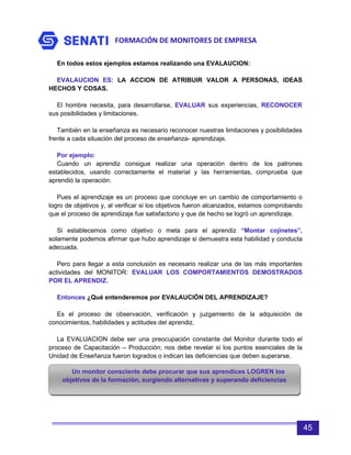 FORMACIÓN DE MONITORES DE EMPRESA
45
En todos estos ejemplos estamos realizando una EVALAUCION:
EVALAUCION ES: LA ACCION DE ATRIBUIR VALOR A PERSONAS, IDEAS
HECHOS Y COSAS.
El hombre necesita, para desarrollarse, EVALUAR sus experiencias, RECONOCER
sus posibilidades y limitaciones.
También en la enseñanza es necesario reconocer nuestras limitaciones y posibilidades
frente a cada situación del proceso de enseñanza- aprendizaje.
Por ejemplo:
Cuando un aprendiz consigue realizar una operación dentro de los patrones
establecidos, usando correctamente el material y las herramientas, comprueba que
aprendió la operación.
Pues el aprendizaje es un proceso que concluye en un cambio de comportamiento o
logro de objetivos y, al verificar si los objetivos fueron alcanzados, estamos comprobando
que el proceso de aprendizaje fue satisfactorio y que de hecho se logró un aprendizaje.
Si establecemos como objetivo o meta para el aprendiz “Montar cojinetes”,
solamente podemos afirmar que hubo aprendizaje si demuestra esta habilidad y conducta
adecuada.
Pero para llegar a esta conclusión es necesario realizar una de las más importantes
actividades del MONITOR: EVALUAR LOS COMPORTAMIENTOS DEMOSTRADOS
POR EL APRENDIZ.
Entonces ¿Qué entenderemos por EVALAUCIÓN DEL APRENDIZAJE?
Es el proceso de observación, verificación y juzgamiento de la adquisición de
conocimientos, habilidades y actitudes del aprendiz.
La EVALUACION debe ser una preocupación constante del Monitor durante todo el
proceso de Capacitación – Producción; nos debe revelar si los puntos esenciales de la
Unidad de Enseñanza fueron logrados o indican las deficiencias que deben superarse.
Un monitor consciente debe procurar que sus aprendices LOGREN los
objetivos de la formación, surgiendo alternativas y superando deficiencias
 
