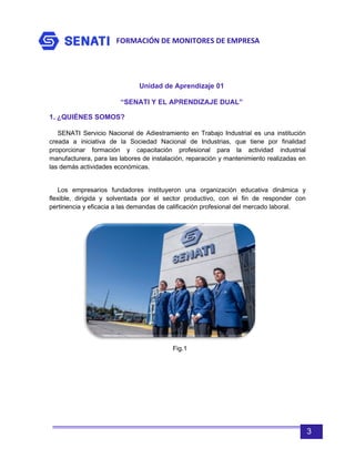 FORMACIÓN DE MONITORES DE EMPRESA
3
Unidad de Aprendizaje 01
“SENATI Y EL APRENDIZAJE DUAL”
1. ¿QUIÉNES SOMOS?
SENATI Servicio Nacional de Adiestramiento en Trabajo Industrial es una institución
creada a iniciativa de la Sociedad Nacional de Industrias, que tiene por finalidad
proporcionar formación y capacitación profesional para la actividad industrial
manufacturera, para las labores de instalación, reparación y mantenimiento realizadas en
las demás actividades económicas.
Los empresarios fundadores instituyeron una organización educativa dinámica y
flexible, dirigida y solventada por el sector productivo, con el fin de responder con
pertinencia y eficacia a las demandas de calificación profesional del mercado laboral.
Fig.1
 