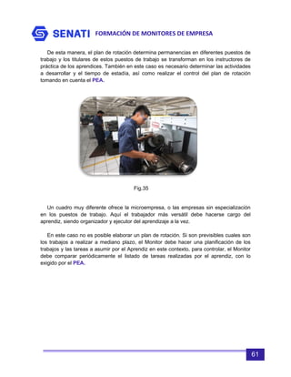 FORMACIÓN DE MONITORES DE EMPRESA
61
De esta manera, el plan de rotación determina permanencias en diferentes puestos de
trabajo y los titulares de estos puestos de trabajo se transforman en los instructores de
práctica de los aprendices. También en este caso es necesario determinar las actividades
a desarrollar y el tiempo de estadía, así como realizar el control del plan de rotación
tomando en cuenta el PEA.
Un cuadro muy diferente ofrece la microempresa, o las empresas sin especialización
en los puestos de trabajo. Aquí el trabajador más versátil debe hacerse cargo del
aprendiz, siendo organizador y ejecutor del aprendizaje a la vez.
En este caso no es posible elaborar un plan de rotación. Si son previsibles cuales son
los trabajos a realizar a mediano plazo, el Monitor debe hacer una planificación de los
trabajos y las tareas a asumir por el Aprendiz en este contexto, para controlar, el Monitor
debe comparar periódicamente el listado de tareas realizadas por el aprendiz, con lo
exigido por el PEA.
Fig.35
 