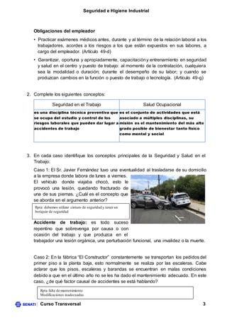 Seguridad e Higiene Industrial
Curso Transversal 3
Obligaciones del empleador
• Practicar exámenes médicos antes, durante y al término de la relación laboral a los
trabajadores, acordes a los riesgos a los que están expuestos en sus labores, a
cargo del empleador. (Artículo 49-d)
• Garantizar, oportuna y apropiadamente, capacitacióny entrenamiento en seguridad
y salud en el centro y puesto de trabajo: al momento de la contratación, cualquiera
sea la modalidad o duración; durante el desempeño de su labor; y cuando se
produzcan cambios en la función o puesto de trabajo o tecnología. (Artículo 49-g)
2. Complete los siguientes conceptos:
Seguridad en el Trabajo Salud Ocupacional
es una disciplina técnica preventiva que
se ocupa del estudio y control de los
riesgos laborales que pueden dar lugar a
accidentes de trabajo
es el conjunto de actividades que está
asociado a múltiples disciplinas, su
misión es el mantenimiento del más alto
grado posible de bienestar tanto físico
como mental y social.
3. En cada caso identifique los conceptos principales de la Seguridad y Salud en el
Trabajo:
Caso 1: El Sr. Javier Fernández tuvo una eventualidad al trasladarse de su domicilio
a la empresa donde labora de lunes a viernes.
El vehículo donde viajaba chocó, esto le
provocó una lesión, quedando fracturado de
una de sus piernas. ¿Cuál es el concepto que
se aborda en el argumento anterior?
Accidente de trabajo: es todo suceso
repentino que sobrevenga por causa o con
ocasión del trabajo y que produzca en el
trabajador una lesión orgánica, una perturbación funcional, una invalidez o la muerte.
Caso 2: En la fábrica “El Constructor” constantemente se transportan los pedidos del
primer piso a la planta baja, esto normalmente se realiza por las escaleras. Cabe
aclarar que los pisos, escaleras y barandas se encuentran en malas condiciones
debido a que en el último año no se les ha dado el mantenimiento adecuado. En este
caso, ¿de qué factor causal de accidentes se está hablando?
Rpta falta de mantenimiento
Modificaciones inadecuadas
Rpta: debemos utilizar cinturo de seguridad y tener un
botiquin de seguridad
 