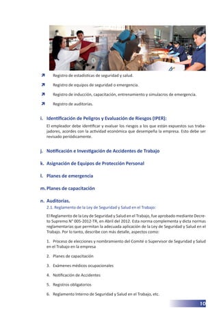 10
	
Ò Registro de estadísticas de seguridad y salud.
	
Ò Registro de equipos de seguridad o emergencia.
	
Ò Registro de inducción, capacitación, entrenamiento y simulacros de emergencia.
	
Ò Registro de auditorías.
i.	 Identificación de Peligros y Evaluación de Riesgos (IPER):
El empleador debe identificar y evaluar los riesgos a los que están expuestos sus traba-
jadores, acordes con la actividad económica que desempeña la empresa. Esto debe ser
revisado periódicamente.
j.	 Notificación e Investigación de Accidentes de Trabajo
k.	 Asignación de Equipos de Protección Personal
l.	 Planes de emergencia
m.	Planes de capacitación
n.	 Auditorias.
2.1. Reglamento de la Ley de Seguridad y Salud en el Trabajo:
El Reglamento de la Ley de Seguridad y Salud en el Trabajo, fue aprobado mediante Decre-
to Supremo N° 005-2012-TR, en Abril del 2012. Esta norma complementa y dicta normas
reglamentarias que permitan la adecuada aplicación de la Ley de Seguridad y Salud en el
Trabajo. Por lo tanto, describe con más detalle, aspectos como:
1.	 Proceso de elecciones y nombramiento del Comité o Supervisor de Seguridad y Salud
en el Trabajo en la empresa
2.	 Planes de capacitación
3.	 Exámenes médicos ocupacionales
4.	 Notificación de Accidentes
5.	 Registros obligatorios
6.	 Reglamento Interno de Seguridad y Salud en el Trabajo, etc.
 