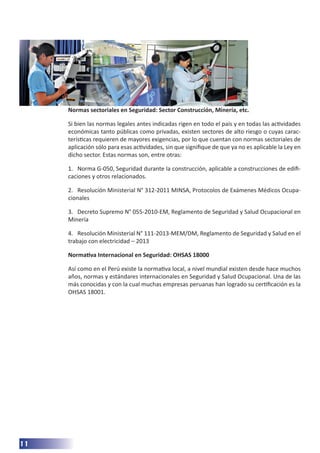11
Normas sectoriales en Seguridad: Sector Construcción, Minería, etc.
Si bien las normas legales antes indicadas rigen en todo el país y en todas las actividades
económicas tanto públicas como privadas, existen sectores de alto riesgo o cuyas carac-
terísticas requieren de mayores exigencias, por lo que cuentan con normas sectoriales de
aplicación sólo para esas actividades, sin que signifique de que ya no es aplicable la Ley en
dicho sector. Estas normas son, entre otras:
1.	 Norma G-050, Seguridad durante la construcción, aplicable a construcciones de edifi-
caciones y otros relacionados.
2.	 Resolución Ministerial N° 312-2011 MINSA, Protocolos de Exámenes Médicos Ocupa-
cionales
3.	 Decreto Supremo N° 055-2010-EM, Reglamento de Seguridad y Salud Ocupacional en
Minería
4.	 Resolución Ministerial N° 111-2013-MEM/DM, Reglamento de Seguridad y Salud en el
trabajo con electricidad – 2013
Normativa Internacional en Seguridad: OHSAS 18000
Así como en el Perú existe la normativa local, a nivel mundial existen desde hace muchos
años, normas y estándares internacionales en Seguridad y Salud Ocupacional. Una de las
más conocidas y con la cual muchas empresas peruanas han logrado su certificación es la
OHSAS 18001.
 