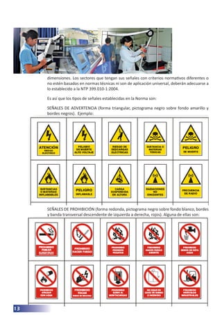 13
dimensiones. Los sectores que tengan sus señales con criterios normativos diferentes o
no estén basados en normas técnicas ni son de aplicación universal, deberán adecuarse a
lo establecido a la NTP 399.010-1:2004.
Es así que los tipos de señales establecidas en la Norma son:
SEÑALES DE ADVERTENCIA (forma triangular, pictograma negro sobre fondo amarillo y
bordes negros). Ejemplo:
SEÑALES DE PROHIBICIÓN (forma redonda, pictograma negro sobre fondo blanco, bordes
y banda transversal descendente de izquierda a derecha, rojos). Alguna de ellas son:
 