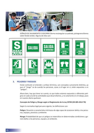 15
SEÑALES DE SALVAMENTO O SOCORRO (forma rectangular o cuadrada, pictograma blanco
sobre fondo verde). Alguna de ellas son:
3.	 PELIGROS Y RIESGOS
Existe confusión al entender a ambos términos, son conceptos sumamente distintos, ya
que el “riesgo” se da cuando las personas, cosas o el lugar en sí, están expuestos a un
“peligro”.
Ahora bien, hay que tener en cuenta, es que todos estamos expuestos a diferentes peli-
gros en cada una de las actividades que desarrollamos, y no solamente en el trabajo, pues
en nuestro diario quehacer.
Concepto de Peligro y Riesgo según el Reglamento de la Ley 29783 (DS 005-2012 TR)
Según la normativa legal peruana vigente, las definiciones son:
Peligro: Situación o característica intrínseca de algo capaz de ocasionar daños a las perso-
nas, equipos, procesos y ambiente.
Riesgo: Probabilidad de que un peligro se materialice en determinadas condiciones y ge-
nere daños a las personas, equipo y al ambiente.
 