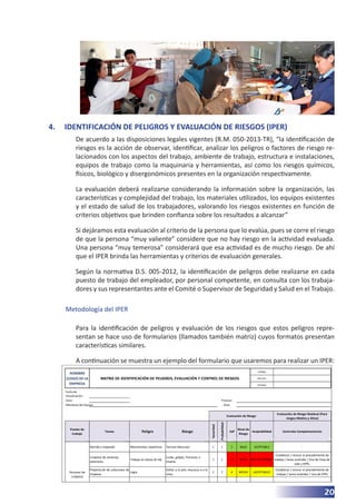 Código:
Versión:
Unidad:
Fecha de
Actualización:
Zona :
Miembros del Equipo:
Evaluación de Riesgo Residual (Para
riesgos Medios y Altos)
Puesto de
trabajo
Tareas Peligro Riesgo
Severidad
Probabilidad
SxP
Nivel de
Riesgo
Aceptabilidad Controles Complementarios
Barrido y trapeado Movimientos repetitivos Tension Muscular 2 1 2 BAJO ACEPTABLE -
Limpieza de ventanas
exteriores.
Trabajo en altura (6 mt)
Caida, golpes, fracturas o
muerte.
3 2 6 ALTO NO ACEPTABLE
Establecer / revisar el procedimiento de
trabajo / tarea estándar / Uso de linea de
vida y EPPs.
Preparación de soluciones de
limpieza.
Legia
Daños a la piel, mucosas o a la
vista.
2 2 4 MEDIO ¡ACEPTABLE!
Establecer / revisar el procedimiento de
trabajo / tarea estándar / Uso de EPPs
FALSO FALSO
Evaluación de Riesgo
Personal de
Limpieza
NOMBRE
(LOGO) DE LA
EMPRESA
MATRIZ DE IDENTIFICACIÓN DE PELIGROS, EVALUACIÓN Y CONTROL DE RIESGOS
Proceso:
Área:
20
4.	 IDENTIFICACIÓN DE PELIGROS Y EVALUACIÓN DE RIESGOS (IPER)
De acuerdo a las disposiciones legales vigentes (R.M. 050-2013-TR), “la identificación de
riesgos es la acción de observar, identificar, analizar los peligros o factores de riesgo re-
lacionados con los aspectos del trabajo, ambiente de trabajo, estructura e instalaciones,
equipos de trabajo como la maquinaria y herramientas, así como los riesgos químicos,
físicos, biológico y disergonómicos presentes en la organización respectivamente.
La evaluación deberá realizarse considerando la información sobre la organización, las
características y complejidad del trabajo, los materiales utilizados, los equipos existentes
y el estado de salud de los trabajadores, valorando los riesgos existentes en función de
criterios objetivos que brinden confianza sobre los resultados a alcanzar”
Si dejáramos esta evaluación al criterio de la persona que lo evalúa, pues se corre el riesgo
de que la persona “muy valiente” considere que no hay riesgo en la actividad evaluada.
Una persona “muy temerosa” considerará que esa actividad es de mucho riesgo. De ahí
que el IPER brinda las herramientas y criterios de evaluación generales.
Según la normativa D.S. 005-2012, la identificación de peligros debe realizarse en cada
puesto de trabajo del empleador, por personal competente, en consulta con los trabaja-
dores y sus representantes ante el Comité o Supervisor de Seguridad y Salud en el Trabajo.
Metodología del IPER
Para la identificación de peligros y evaluación de los riesgos que estos peligros repre-
sentan se hace uso de formularios (llamados también matriz) cuyos formatos presentan
características similares.
A continuación se muestra un ejemplo del formulario que usaremos para realizar un IPER:
 