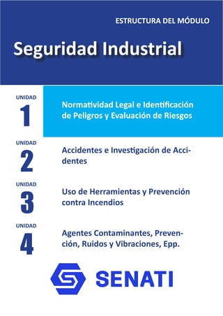 Seguridad Industrial
ESTRUCTURA DEL MÓDULO
Normatividad Legal e Identificación
de Peligros y Evaluación de Riesgos
Accidentes e Investigación de Acci-
dentes
Uso de Herramientas y Prevención
contra Incendios
Agentes Contaminantes, Preven-
ción, Ruidos y Vibraciones, Epp.
UNIDAD
UNIDAD
UNIDAD
UNIDAD
1
2
3
4
 
