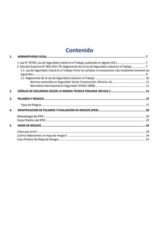 Contenido
1.	 NORMATIVIDAD LEGAL.
...............................................................................................................................7
1. Ley N° 29783, Ley de Seguridad y Salud en el Trabajo, publicada en Agosto 2011....................................... 7
2. Decreto Supremo N° 005-2012-TR, Reglamento de la Ley de Seguridad y Salud en el Trabajo................... 7
1.1. Ley de Seguridad y Salud en el Trabajo: Entre los cambios e innovaciones más resaltantes tenemos las
siguientes:.......................................................................................................................................................... 8
2.1. Reglamento de la Ley de Seguridad y Salud en el Trabajo: ..................................................................... 10
Normas sectoriales en Seguridad: Sector Construcción, Minería, etc.............................................. 11
Normativa Internacional en Seguridad: OHSAS 18000..................................................................... 11
2.	 SEÑALES DE SEGURIDAD SEGÚN LA NORMA TECNICA PERUANA 399.010-1.
.............................................12
3.	 PELIGROS Y RIESGOS.
...................................................................................................................................15
	 Tipos de Peligros............................................................................................................................................... 17
4.	 IDENTIFICACIÓN DE PELIGROS Y EVALUACIÓN DE RIESGOS (IPER).............................................................20
Metodología del IPER............................................................................................................................................ 20
Casos Práctico del IPER.......................................................................................................................................... 23
5.	 MAPA DE RIESGOS.......................................................................................................................................24
¿Para qué sirve?..................................................................................................................................................... 24
¿Cómo elaboramos un mapa de riesgos?............................................................................................................ 24
Caso Práctico de Mapa de Riesgos....................................................................................................................... 25
 