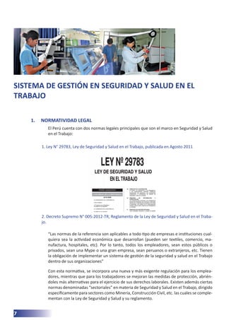 7
SISTEMA DE GESTIÓN EN SEGURIDAD Y SALUD EN EL
TRABAJO
1.	 NORMATIVIDAD LEGAL
El Perú cuenta con dos normas legales principales que son el marco en Seguridad y Salud
en el Trabajo:
1. Ley N° 29783, Ley de Seguridad y Salud en el Trabajo, publicada en Agosto 2011
2. Decreto Supremo N° 005-2012-TR, Reglamento de la Ley de Seguridad y Salud en el Traba-
jo.
“Las normas de la referencia son aplicables a todo tipo de empresas e instituciones cual-
quiera sea la actividad económica que desarrollan (pueden ser textiles, comercio, ma-
nufactura, hospitales, etc). Por lo tanto, todos los empleadores, sean estos públicos o
privados, sean una Mype o una gran empresa, sean peruanos o extranjeros, etc. Tienen
la obligación de implementar un sistema de gestión de la seguridad y salud en el Trabajo
dentro de sus organizaciones”
Con esta normativa, se incorpora una nueva y más exigente regulación para los emplea-
dores, mientras que para los trabajadores se mejoran las medidas de protección, abrién-
doles más alternativas para el ejercicio de sus derechos laborales. Existen además ciertas
normas denominadas “sectoriales” en materia de Seguridad y Salud en el Trabajo, dirigido
específicamente para sectores como Minería, Construcción Civil, etc. las cuales se comple-
mentan con la Ley de Seguridad y Salud y su reglamento.
 