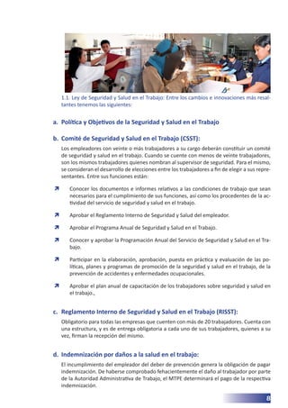 8
1.1. Ley de Seguridad y Salud en el Trabajo: Entre los cambios e innovaciones más resal-
tantes tenemos las siguientes:
a.	 Política y Objetivos de la Seguridad y Salud en el Trabajo
b.	 Comité de Seguridad y Salud en el Trabajo (CSST):
Los empleadores con veinte o más trabajadores a su cargo deberán constituir un comité
de seguridad y salud en el trabajo. Cuando se cuente con menos de veinte trabajadores,
son los mismos trabajadores quienes nombran al supervisor de seguridad. Para el mismo,
se consideran el desarrollo de elecciones entre los trabajadores a fin de elegir a sus repre-
sentantes. Entre sus funciones están:
	
Ò Conocer los documentos e informes relativos a las condiciones de trabajo que sean
necesarios para el cumplimiento de sus funciones, así como los procedentes de la ac-
tividad del servicio de seguridad y salud en el trabajo.
	
Ò Aprobar el Reglamento Interno de Seguridad y Salud del empleador.
	
Ò Aprobar el Programa Anual de Seguridad y Salud en el Trabajo.
	
Ò Conocer y aprobar la Programación Anual del Servicio de Seguridad y Salud en el Tra-
bajo.
	
Ò Participar en la elaboración, aprobación, puesta en práctica y evaluación de las po-
líticas, planes y programas de promoción de la seguridad y salud en el trabajo, de la
prevención de accidentes y enfermedades ocupacionales.
	
Ò Aprobar el plan anual de capacitación de los trabajadores sobre seguridad y salud en
el trabajo.,
c.	 Reglamento Interno de Seguridad y Salud en el Trabajo (RISST):
Obligatorio para todas las empresas que cuenten con más de 20 trabajadores. Cuenta con
una estructura, y es de entrega obligatoria a cada uno de sus trabajadores, quienes a su
vez, firman la recepción del mismo.
d.	 Indemnización por daños a la salud en el trabajo:
El incumplimiento del empleador del deber de prevención genera la obligación de pagar
indemnización. De haberse comprobado fehacientemente el daño al trabajador por parte
de la Autoridad Administrativa de Trabajo, el MTPE determinará el pago de la respectiva
indemnización.
 