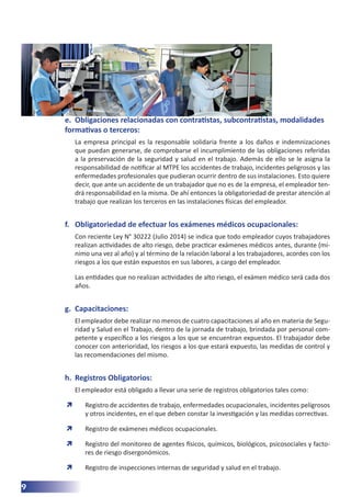 9
e.	 Obligaciones relacionadas con contratistas, subcontratistas, modalidades
formativas o terceros:
La empresa principal es la responsable solidaria frente a los daños e indemnizaciones
que puedan generarse, de comprobarse el incumplimiento de las obligaciones referidas
a la preservación de la seguridad y salud en el trabajo. Además de ello se le asigna la
responsabilidad de notificar al MTPE los accidentes de trabajo, incidentes peligrosos y las
enfermedades profesionales que pudieran ocurrir dentro de sus instalaciones. Esto quiere
decir, que ante un accidente de un trabajador que no es de la empresa, el empleador ten-
drá responsabilidad en la misma. De ahí entonces la obligatoriedad de prestar atención al
trabajo que realizan los terceros en las instalaciones físicas del empleador.
f.	 Obligatoriedad de efectuar los exámenes médicos ocupacionales:
Con reciente Ley N° 30222 (Julio 2014) se indica que todo empleador cuyos trabajadores
realizan actividades de alto riesgo, debe practicar exámenes médicos antes, durante (mí-
nimo una vez al año) y al término de la relación laboral a los trabajadores, acordes con los
riesgos a los que están expuestos en sus labores, a cargo del empleador.
Las entidades que no realizan actividades de alto riesgo, el exámen médico será cada dos
años.
g.	 Capacitaciones:
El empleador debe realizar no menos de cuatro capacitaciones al año en materia de Segu-
ridad y Salud en el Trabajo, dentro de la jornada de trabajo, brindada por personal com-
petente y específico a los riesgos a los que se encuentran expuestos. El trabajador debe
conocer con anterioridad, los riesgos a los que estará expuesto, las medidas de control y
las recomendaciones del mismo.
h.	 Registros Obligatorios:
El empleador está obligado a llevar una serie de registros obligatorios tales como:
	
Ò Registro de accidentes de trabajo, enfermedades ocupacionales, incidentes peligrosos
y otros incidentes, en el que deben constar la investigación y las medidas correctivas.
	
Ò Registro de exámenes médicos ocupacionales.
	
Ò Registro del monitoreo de agentes físicos, químicos, biológicos, psicosociales y facto-
res de riesgo disergonómicos.
	
Ò Registro de inspecciones internas de seguridad y salud en el trabajo.
 