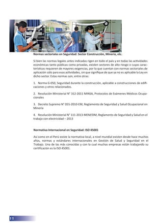 11
Normas sectoriales en Seguridad: Sector Construcción, Minería, etc.
Si bien las normas legales antes indicadas rigen en todo el país y en todas las actividades
económicas tanto públicas como privadas, existen sectores de alto riesgo o cuyas carac-
terísticas requieren de mayores exigencias, por lo que cuentan con normas sectoriales de
aplicación sólo para esas actividades, sin que signifique de que ya no es aplicable la Ley en
dicho sector. Estas normas son, entre otras:
1. Norma G-050, Seguridad durante la construcción, aplicable a construcciones de edifi-
caciones y otros relacionados.
2. Resolución Ministerial N° 312-2011 MINSA, Protocolos de Exámenes Médicos Ocupa-
cionales
3. Decreto Supremo N° 055-2010-EM, Reglamento de Seguridad y Salud Ocupacional en
Minería
4. Resolución Ministerial N° 111-2013-MEM/DM, Reglamento de Seguridad y Salud en el
trabajo con electricidad – 2013
Normativa Internacional en Seguridad: ISO 45001
Así como en el Perú existe la normativa local, a nivel mundial existen desde hace muchos
años, normas y estándares internacionales en Gestión de Salud y Seguridad en el
Trabajo. Una de las más conocidas y con la cual muchas empresas están trabajando su
certificación es la ISO 45001.
 