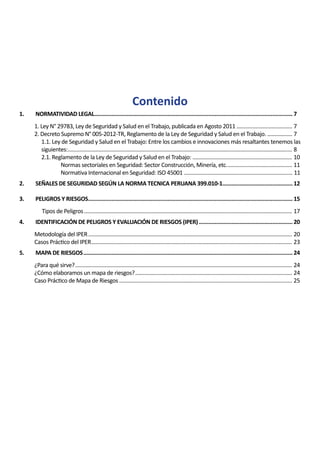 Contenido
1. NORMATIVIDAD LEGAL.
...............................................................................................................................7
1. Ley N° 29783, Ley de Seguridad y Salud en el Trabajo, publicada en Agosto 2011....................................... 7
2. Decreto Supremo N° 005-2012-TR, Reglamento de la Ley de Seguridad y Salud en el Trabajo................... 7
1.1. Ley de Seguridad y Salud en el Trabajo: Entre los cambios e innovaciones más resaltantes tenemos las
siguientes:.......................................................................................................................................................... 8
2.1. Reglamento de la Ley de Seguridad y Salud en el Trabajo: ..................................................................... 10
Normas sectoriales en Seguridad: Sector Construcción, Minería, etc.............................................. 11
Normativa Internacional en Seguridad: ISO 45001 .......................................................................... 11
2. SEÑALES DE SEGURIDAD SEGÚN LA NORMA TECNICA PERUANA 399.010-1.
.............................................12
3. PELIGROS Y RIESGOS.
...................................................................................................................................15
Tipos de Peligros............................................................................................................................................... 17
4. IDENTIFICACIÓN DE PELIGROS Y EVALUACIÓN DE RIESGOS (IPER).............................................................20
Metodología del IPER............................................................................................................................................ 20
Casos Práctico del IPER.......................................................................................................................................... 23
5. MAPA DE RIESGOS.......................................................................................................................................24
¿Para qué sirve?..................................................................................................................................................... 24
¿Cómo elaboramos un mapa de riesgos?............................................................................................................ 24
Caso Práctico de Mapa de Riesgos....................................................................................................................... 25
 
