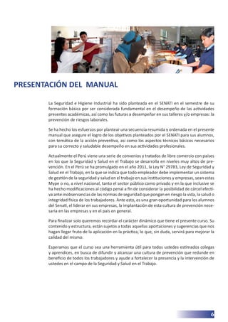 6
PRESENTACIÓN DEL MANUAL
La Seguridad e Higiene Industrial ha sido planteada en el SENATI en el semestre de su
formación básica por ser considerada fundamental en el desempeño de las actividades
presentes académicas, así como las futuras a desempeñar en sus talleres y/o empresas: la
prevención de riesgos laborales.
Se ha hecho los esfuerzos por plantear una secuencia resumida y ordenada en el presente
manual que asegure el logro de los objetivos planteados por el SENATI para sus alumnos,
con temática de la acción preventiva, así como los aspectos técnicos básicos necesarios
para su correcto y saludable desempeño en sus actividades profesionales.
Actualmente el Perú viene una serie de convenios y tratados de libre comercio con países
en los que la Seguridad y Salud en el Trabajo se desarrolla en niveles muy altos de pre-
vención. En el Perú se ha promulgado en el año 2011, la Ley N° 29783, Ley de Seguridad y
Salud en el Trabajo, en la que se indica que todo empleador debe implementar un sistema
de gestión de la seguridad y salud en el trabajo en sus instituciones y empresas, sean estas
Mype o no, a nivel nacional, tanto el sector público como privado y en la que inclusive se
ha hecho modificaciones al código penal a fin de considerar la posibilidad de cárcel efecti-
va ante inobservancias de las normas de seguridad que pongan en riesgo la vida, la salud o
integridad física de los trabajadores. Ante esto, es una gran oportunidad para los alumnos
del Senati, el liderar en sus empresas, la implantación de esta cultura de prevención nece-
saria en las empresas y en el país en general.
Para finalizar solo queremos recordar el carácter dinámico que tiene el presente curso. Su
contenido y estructura, están sujetos a todas aquellas aportaciones y sugerencias que nos
hagan llegar fruto de la aplicación en la práctica, lo que, sin duda, servirá para mejorar la
calidad del mismo.
Esperamos que el curso sea una herramienta útil para todos ustedes estimados colegas
y aprendices, en busca de difundir y alcanzar una cultura de prevención que redunde en
beneficio de todos los trabajadores y ayude a fortalecer la presencia y la intervención de
ustedes en el campo de la Seguridad y Salud en el Trabajo.
 