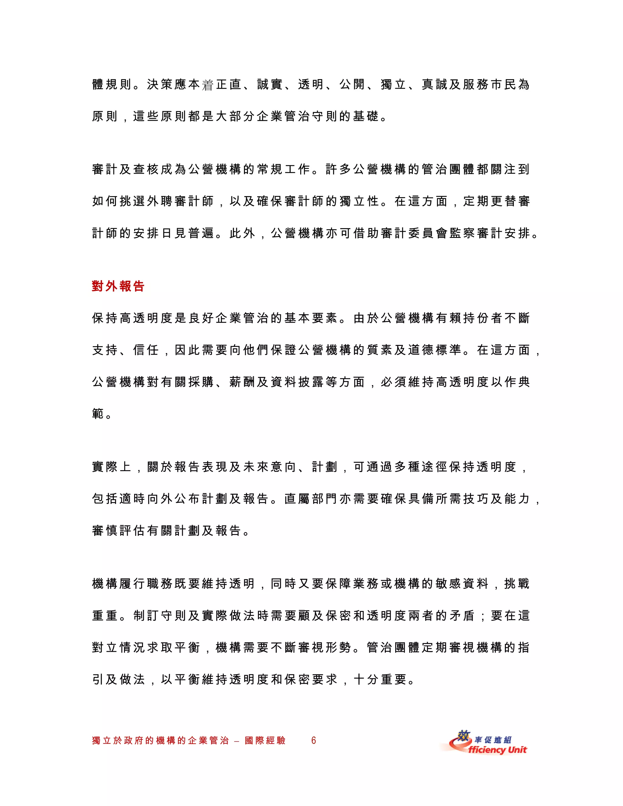 體規則。決策應本正直、誠實、透明、公開、獨立、真誠及服務市民為

原則，這些原則都是大部分企業管治守則的基礎。



審計及查核成為公營機構的常規工作。許多公營機構的管治團體都關注到

如何挑選外聘審計師，以及確保審計師的獨立性。在這方面，定期更替審

計師的安排日見普遍。此外，公營機構亦可借助審計委員會監察審計安排。



對外報告

保持高透明度是良好企業管治的基本要素。由於公營機構有賴持份者不斷

支持、信任，因此需要向他們保證公營機構的質素及道德標準。在這方面，

公營機構對有關採購、薪酬及資料披露等方面，必須維持高透明度以作典

範。



實際上，關於報告表現及未來意向、計劃，可通過多種途徑保持透明 度，

包括適時向外公布計劃及報告。直屬部門亦需要確保具備所需技巧及能力，

審慎評估有關計劃及報告。



機構履行職務既要維持透明，同時又要保障業務或機構的敏感資料，挑戰

重重。制訂守則及實際做法時需要顧及保密和透明度兩者的矛盾；要在這

對立情況求取平衡，機構需要不斷審視形勢。管治團體定期審視機構的指

引及做法，以平衡維持透明度和保密要求，十分重要。



獨立於政府的機構的企業管治 – 國際經驗   6
 