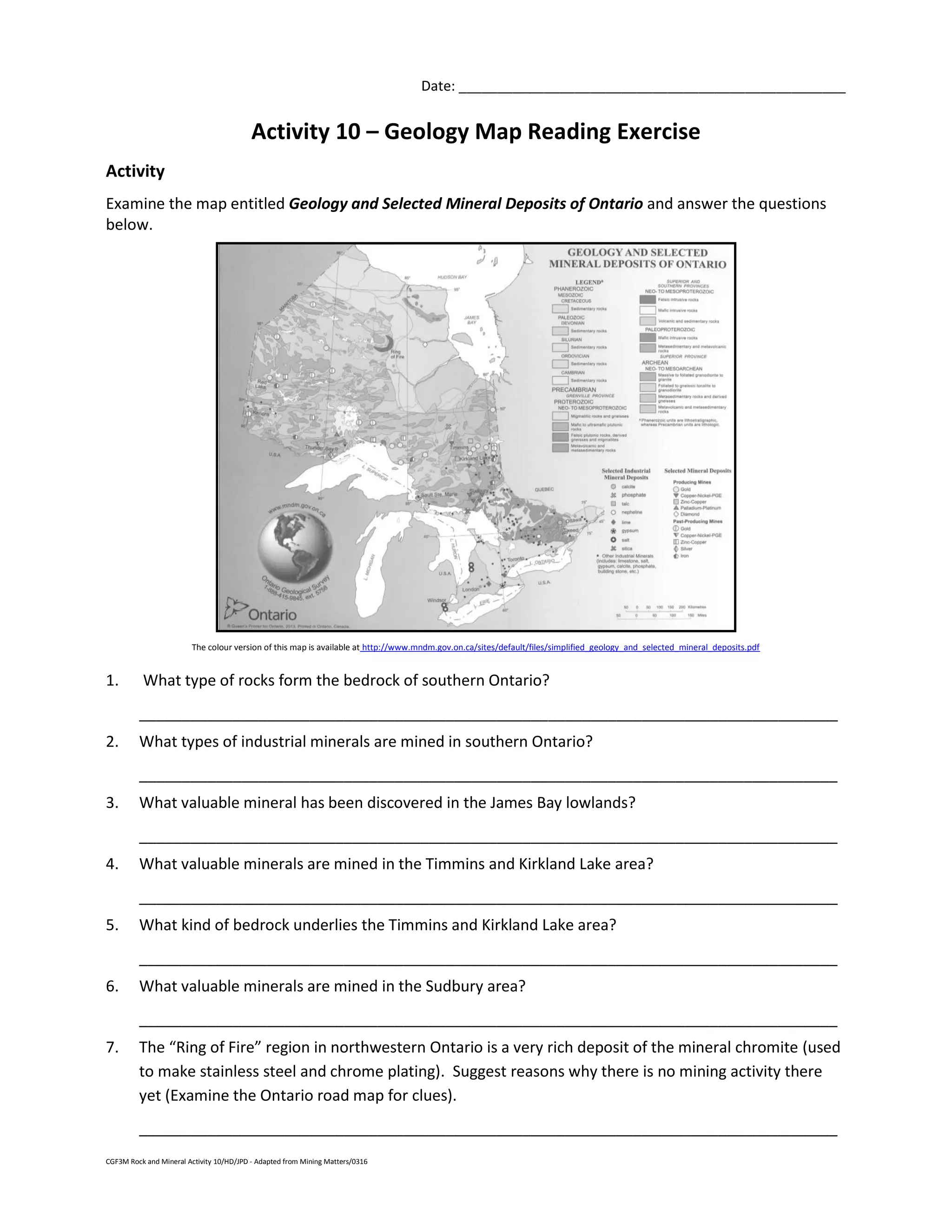 CGF3M Rock and Mineral Activity 10/HD/JPD - Adapted from Mining Matters/0316
Date: __________________________________________________
Activity 10 – Geology Map Reading Exercise
Activity
Examine the map entitled Geology and Selected Mineral Deposits of Ontario and answer the questions
below.
The colour version of this map is available at http://www.mndm.gov.on.ca/sites/default/files/simplified_geology_and_selected_mineral_deposits.pdf
1. What type of rocks form the bedrock of southern Ontario?
__________________________________________________________________________________
2. What types of industrial minerals are mined in southern Ontario?
__________________________________________________________________________________
3. What valuable mineral has been discovered in the James Bay lowlands?
__________________________________________________________________________________
4. What valuable minerals are mined in the Timmins and Kirkland Lake area?
__________________________________________________________________________________
5. What kind of bedrock underlies the Timmins and Kirkland Lake area?
__________________________________________________________________________________
6. What valuable minerals are mined in the Sudbury area?
__________________________________________________________________________________
7. The “Ring of Fire” region in northwestern Ontario is a very rich deposit of the mineral chromite (used
to make stainless steel and chrome plating). Suggest reasons why there is no mining activity there
yet (Examine the Ontario road map for clues).
__________________________________________________________________________________
 