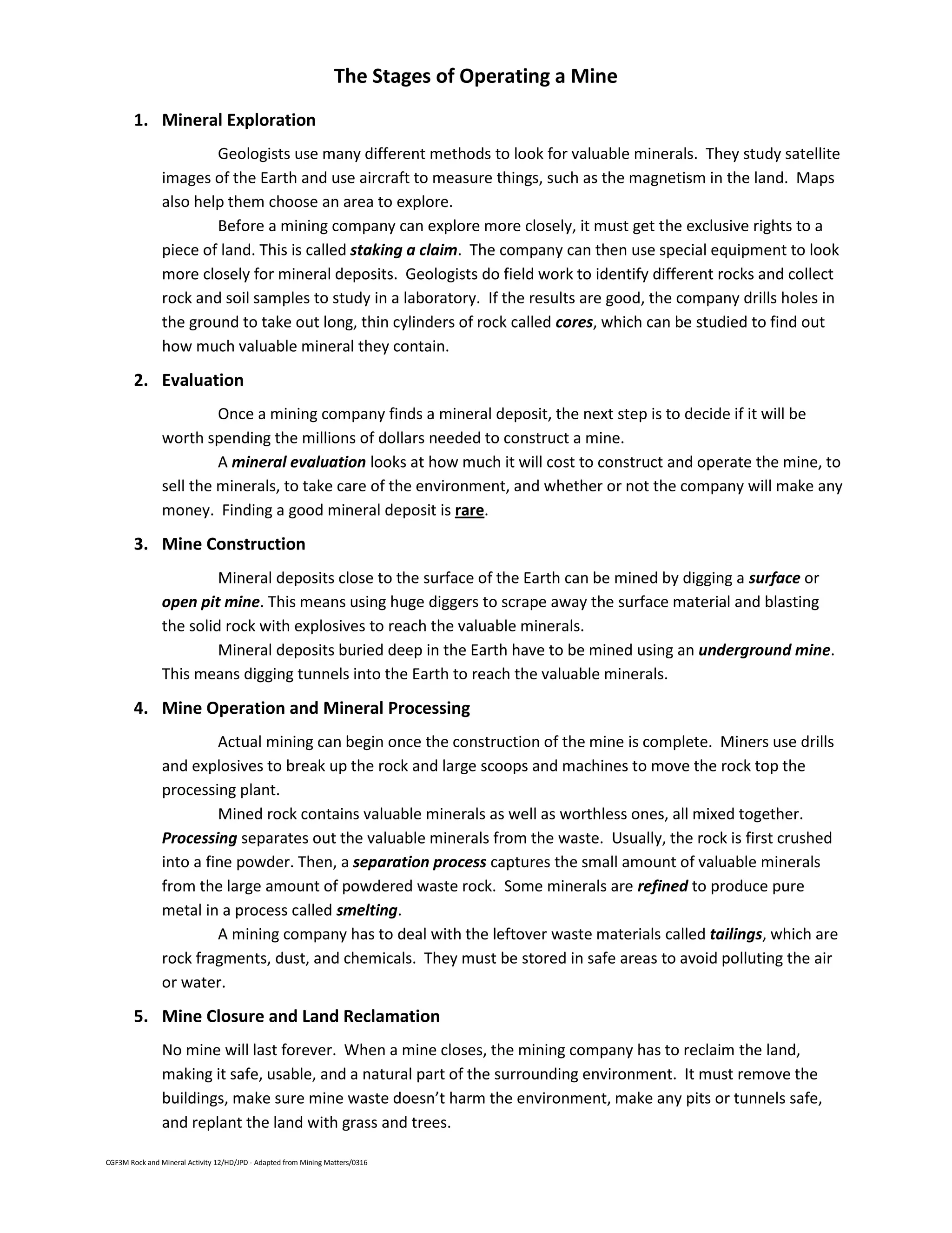 CGF3M Rock and Mineral Activity 12/HD/JPD - Adapted from Mining Matters/0316
The Stages of Operating a Mine
1. Mineral Exploration
Geologists use many different methods to look for valuable minerals. They study satellite
images of the Earth and use aircraft to measure things, such as the magnetism in the land. Maps
also help them choose an area to explore.
Before a mining company can explore more closely, it must get the exclusive rights to a
piece of land. This is called staking a claim. The company can then use special equipment to look
more closely for mineral deposits. Geologists do field work to identify different rocks and collect
rock and soil samples to study in a laboratory. If the results are good, the company drills holes in
the ground to take out long, thin cylinders of rock called cores, which can be studied to find out
how much valuable mineral they contain.
2. Evaluation
Once a mining company finds a mineral deposit, the next step is to decide if it will be
worth spending the millions of dollars needed to construct a mine.
A mineral evaluation looks at how much it will cost to construct and operate the mine, to
sell the minerals, to take care of the environment, and whether or not the company will make any
money. Finding a good mineral deposit is rare.
3. Mine Construction
Mineral deposits close to the surface of the Earth can be mined by digging a surface or
open pit mine. This means using huge diggers to scrape away the surface material and blasting
the solid rock with explosives to reach the valuable minerals.
Mineral deposits buried deep in the Earth have to be mined using an underground mine.
This means digging tunnels into the Earth to reach the valuable minerals.
4. Mine Operation and Mineral Processing
Actual mining can begin once the construction of the mine is complete. Miners use drills
and explosives to break up the rock and large scoops and machines to move the rock top the
processing plant.
Mined rock contains valuable minerals as well as worthless ones, all mixed together.
Processing separates out the valuable minerals from the waste. Usually, the rock is first crushed
into a fine powder. Then, a separation process captures the small amount of valuable minerals
from the large amount of powdered waste rock. Some minerals are refined to produce pure
metal in a process called smelting.
A mining company has to deal with the leftover waste materials called tailings, which are
rock fragments, dust, and chemicals. They must be stored in safe areas to avoid polluting the air
or water.
5. Mine Closure and Land Reclamation
No mine will last forever. When a mine closes, the mining company has to reclaim the land,
making it safe, usable, and a natural part of the surrounding environment. It must remove the
buildings, make sure mine waste doesn’t harm the environment, make any pits or tunnels safe,
and replant the land with grass and trees.
 
