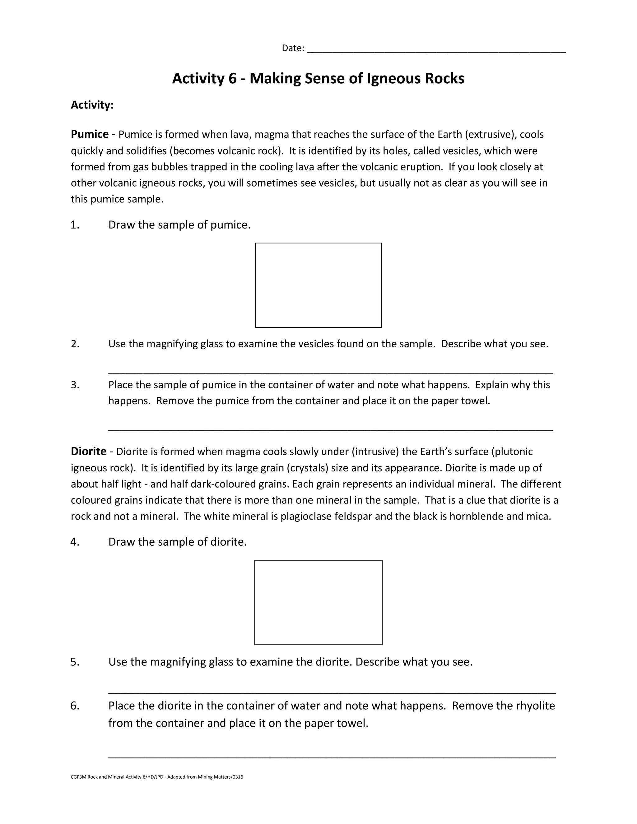 CGF3M Rock and Mineral Activity 6/HD/JPD - Adapted from Mining Matters/0316
Date: __________________________________________________
Activity 6 - Making Sense of Igneous Rocks
Activity:
Pumice - Pumice is formed when lava, magma that reaches the surface of the Earth (extrusive), cools
quickly and solidifies (becomes volcanic rock). It is identified by its holes, called vesicles, which were
formed from gas bubbles trapped in the cooling lava after the volcanic eruption. If you look closely at
other volcanic igneous rocks, you will sometimes see vesicles, but usually not as clear as you will see in
this pumice sample.
1. Draw the sample of pumice.
2. Use the magnifying glass to examine the vesicles found on the sample. Describe what you see.
______________________________________________________________________________
3. Place the sample of pumice in the container of water and note what happens. Explain why this
happens. Remove the pumice from the container and place it on the paper towel.
______________________________________________________________________________
Diorite - Diorite is formed when magma cools slowly under (intrusive) the Earth’s surface (plutonic
igneous rock). It is identified by its large grain (crystals) size and its appearance. Diorite is made up of
about half light - and half dark-coloured grains. Each grain represents an individual mineral. The different
coloured grains indicate that there is more than one mineral in the sample. That is a clue that diorite is a
rock and not a mineral. The white mineral is plagioclase feldspar and the black is hornblende and mica.
4. Draw the sample of diorite.
5. Use the magnifying glass to examine the diorite. Describe what you see.
________________________________________________________________________
6. Place the diorite in the container of water and note what happens. Remove the rhyolite
from the container and place it on the paper towel.
________________________________________________________________________
 