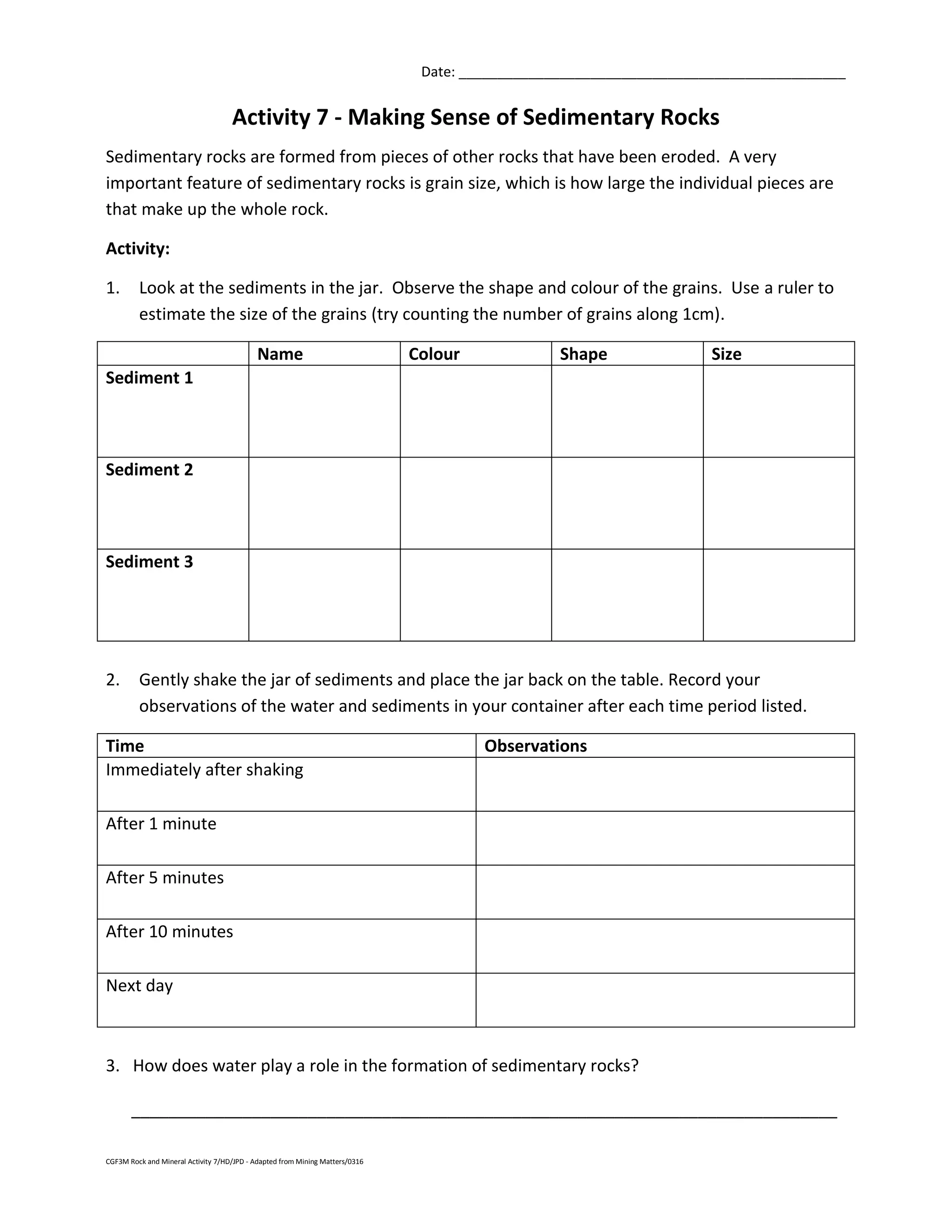 CGF3M Rock and Mineral Activity 7/HD/JPD - Adapted from Mining Matters/0316
Date: __________________________________________________
Activity 7 - Making Sense of Sedimentary Rocks
Sedimentary rocks are formed from pieces of other rocks that have been eroded. A very
important feature of sedimentary rocks is grain size, which is how large the individual pieces are
that make up the whole rock.
Activity:
1. Look at the sediments in the jar. Observe the shape and colour of the grains. Use a ruler to
estimate the size of the grains (try counting the number of grains along 1cm).
Name Colour Shape Size
Sediment 1
Sediment 2
Sediment 3
2. Gently shake the jar of sediments and place the jar back on the table. Record your
observations of the water and sediments in your container after each time period listed.
Time Observations
Immediately after shaking
After 1 minute
After 5 minutes
After 10 minutes
Next day
3. How does water play a role in the formation of sedimentary rocks?
____________________________________________________________________________
 