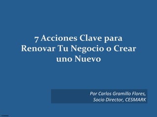 7	
  Acciones	
  Clave	
  para	
  
              Renovar	
  Tu	
  Negocio	
  o	
  Crear	
  
                         uno	
  Nuevo	
  	
  


                                      Por	
  Carlos	
  Gramillo	
  Flores,	
  
                                       Socio	
  Director,	
  CESMARK	
  	
  

CESMARK	
  
 