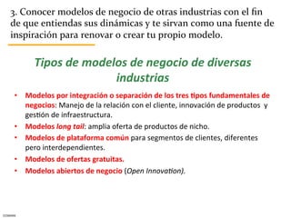 3.	
  Conocer	
  modelos	
  de	
  negocio	
  de	
  otras	
  industrias	
  con	
  el	
  ﬁn	
  
      de	
  que	
  entiendas	
  sus	
  dinámicas	
  y	
  te	
  sirvan	
  como	
  una	
  fuente	
  de	
  
      inspiración	
  para	
  renovar	
  o	
  crear	
  tu	
  propio	
  modelo.	
  

                  Tipos	
  de	
  modelos	
  de	
  negocio	
  de	
  diversas	
  
                                      industrias	
  
         •  Modelos	
  por	
  integración	
  o	
  separación	
  de	
  los	
  tres	
  5pos	
  fundamentales	
  de	
  
            negocios:	
  Manejo	
  de	
  la	
  relación	
  con	
  el	
  cliente,	
  innovación	
  de	
  productos	
  	
  y	
  
            gesCón	
  de	
  infraestructura.	
  
         •  Modelos	
  long	
  tail:	
  amplia	
  oferta	
  de	
  productos	
  de	
  nicho.	
  
         •  Modelos	
  de	
  plataforma	
  común	
  para	
  segmentos	
  de	
  clientes,	
  diferentes	
  
            pero	
  interdependientes.	
  	
  
         •  Modelos	
  de	
  ofertas	
  gratuitas.	
  
         •  Modelos	
  abiertos	
  de	
  negocio	
  (Open	
  InnovaJon).	
  




CESMARK	
  
 