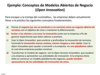 Ejemplo:	
  Conceptos	
  de	
  Modelos	
  Abiertos	
  de	
  Negocio	
  
                                  (Open	
  Innova.on)	
  	
  
          Para	
  escapar	
  a	
  la	
  trampa	
  del	
  «comodity»,	
  	
  las	
  empresas	
  deben	
  actualmente	
  
          llevar	
  a	
  la	
  prácCca	
  los	
  siguientes	
  conceptos	
  fundamentales:	
  

              a)   Pensar	
  el	
  negocio	
  (ya	
  sea	
  un	
  producto	
  o	
  un	
  servicio)	
  como	
  un	
  negocio	
  abierto	
  de	
  
                   servicios	
  con	
  el	
  objeCvo	
  de	
  crear	
  y	
  mantener	
  la	
  diferenciación.	
  	
  
              b)  Invitar	
  a	
  los	
  clientes	
  a	
  co-­‐crear	
  la	
  innovación	
  junto	
  con	
  la	
  empresa	
  a	
  ﬁn	
  de	
  
                   generar	
  experiencias	
  que	
  éstos	
  valoren	
  y	
  premien.	
  
              c)  Usar	
  la	
  Open	
  InnovaJon	
  	
  para	
  acelerar	
  y	
  profundizar	
  la	
  innovación	
  de	
  servicios,	
  
                   haciendo	
  la	
  innovación	
  menos	
  costosa,	
  menos	
  riesgosa	
  y	
  más	
  rápida.	
  Usar	
  la	
  
                   Open	
  InnovaJon	
  para	
  ayudar	
  a	
  converCr	
  a	
  la	
  empresa	
  	
  en	
  una	
  plataforma	
  sobre	
  
                   la	
  cual	
  otras	
  empresas	
  puedan	
  construir.	
  
              d)  Transformar	
  el	
  modelo	
  de	
  negocio	
  	
  con	
  la	
  Open	
  Services	
  InnovaJon,	
  que	
  ayudará	
  
                   a	
  la	
  empresa	
  a	
  aprovechar	
  sus	
  acCvidades	
  de	
  innovación.	
  Si	
  la	
  empresa	
  Cene	
  
                   éxito	
  en	
  construir	
  un	
  modelo	
  plataforma	
  de	
  negocios,	
  puede	
  también	
  
                   aprovecharse	
  de	
  las	
  ac5vidades	
  de	
  innovación	
  de	
  otros.	
  	
  



CESMARK	
  
 