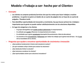 Modelo	
  «Trabajo-­‐a-­‐ser-­‐	
  hecho	
  por	
  el	
  Cliente»	
  
              •  Concepto	
  
                     o  Los	
  clientes	
  no	
  compran	
  productos/servicios	
  sino	
  que	
  los	
  rentan	
  para	
  hacer	
  trabajos	
  o	
  resolver	
  
                        problemas.	
  «La	
  gente	
  no	
  quiere	
  un	
  taladro	
  de	
  un	
  cuarto	
  de	
  pulgada	
  sino	
  un	
  hoyo	
  de	
  un	
  cuarto	
  de	
  
                        pulgada».	
  Theodore	
  LeviX.	
  	
  	
  
                     o  Para	
  iden5ﬁcar	
  oportunidades	
  de	
  innovación	
  y	
  crecimiento,	
  hay	
  que	
  buscar	
  primero	
  los	
  «trabajos»	
  
                        importantes	
  que	
  la	
  gente	
  no	
  puede	
  realizar	
  sa5sfactoriamente	
  con	
  las	
  soluciones	
  disponibles.	
  
                     o  En	
  lugar	
  de	
  categorizar	
  a	
  los	
  clientes	
  
                               –  En	
  grupos	
  demográﬁcos	
  que	
  pueden	
  predecir	
  pobremente	
  el	
  comportamiento.	
  
                               –  En	
  ac5tudes	
  que	
  pueden	
  inﬂuenciar	
  el	
  comportamiento	
  de	
  compra.	
  
                               –  En	
  ac5vidades	
  que	
  la	
  gente	
  actualmente	
  desempeña	
  (frecuentemente	
  a	
  falta	
  de	
  alterna5vas).	
  
                               –  Se	
  concentra	
  en	
  las	
  circunstancias	
  y	
  limitaciones	
  que	
  rodean	
  los	
  trabajos	
  que	
  la	
  gente	
  trata	
  de	
  hacer.	
  	
  Va	
  a	
  la	
  raíz	
  
                                  de	
  las	
  necesidades	
  de	
  los	
  clientes.	
  

              –  Preguntas	
  que	
  ayudan	
  a	
  encontrar	
  oportunidades	
  de	
  crecimiento	
  e	
  innovación	
  	
  
                     o  ¿Qué	
  problema	
  fundamental	
  el	
  cliente	
  está	
  tratando	
  de	
  resolver?	
  
                     o  ¿En	
  qué	
  resultados	
  se	
  ﬁja	
  el	
  cliente	
  para	
  evaluar	
  las	
  soluciones?	
  
                     o  ¿Qué	
  obstáculos	
  limitan	
  la	
  solución?	
  
                     o  ¿Qué	
  soluciones	
  consideran	
  los	
  clientes?	
  
                     o  ¿Qué	
  oportunidades	
  existen	
  para	
  soluciones	
  innovadoras?	
  




CESMARK	
  
 