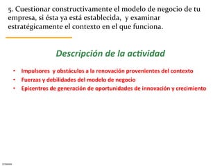 5.	
  Cuestionar	
  constructivamente	
  el	
  modelo	
  de	
  negocio	
  de	
  tu	
  
      empresa,	
  si	
  ésta	
  ya	
  está	
  establecida,	
  	
  y	
  examinar	
  
      estratégicamente	
  el	
  contexto	
  en	
  el	
  que	
  funciona.	
  


                                   Descripción	
  de	
  la	
  ac.vidad	
  
              •  Impulsores	
  	
  y	
  obstáculos	
  a	
  la	
  renovación	
  provenientes	
  del	
  contexto	
  
              •  Fuerzas	
  y	
  debilidades	
  del	
  modelo	
  de	
  negocio	
  	
  
              •  Epicentros	
  de	
  generación	
  de	
  oportunidades	
  de	
  innovación	
  y	
  crecimiento	
  




CESMARK	
  
 