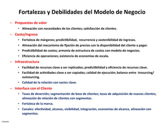 Fortalezas	
  y	
  Debilidades	
  del	
  Modelo	
  de	
  Negocio	
  
              –  Propuestas	
  de	
  valor	
  	
  
                     •  Alineación	
  con	
  necesidades	
  de	
  los	
  clientes;	
  sa5sfacción	
  de	
  clientes.	
  
              –  Costo/Ingreso	
  
                     •  Fortaleza	
  de	
  márgenes;	
  predic5bilidad,	
  	
  recurrencia	
  y	
  sostenibilidad	
  de	
  ingresos.	
  
                     •  Alineación	
  del	
  mecanismo	
  de	
  ﬁjación	
  de	
  precios	
  con	
  la	
  disponibilidad	
  del	
  cliente	
  a	
  pagar.	
  
                     •  Predic5bilidad	
  de	
  costos;	
  armonía	
  de	
  estructura	
  de	
  costos	
  con	
  modelo	
  de	
  negocios.	
  
                     •  Eﬁciencia	
  de	
  operaciones;	
  existencia	
  de	
  economías	
  de	
  escala.	
  
              –  Infraestructura	
  
                     •  Facilidad	
  de	
  recursos	
  clave	
  a	
  ser	
  replicados;	
  predic5bilidad	
  y	
  eﬁciencia	
  de	
  recursos	
  clave.	
  
                     •  Facilidad	
  de	
  ac5vidades	
  clave	
  a	
  ser	
  copiadas;	
  calidad	
  de	
  ejecución;	
  balance	
  entre	
  	
  insourcing/
                        outsourcing.	
  
                     •  Calidad	
  de	
  la	
  relación	
  con	
  socios	
  clave.	
  	
  
              –  Interface	
  con	
  el	
  Cliente	
  
                     •  Tasas	
  de	
  deserción;	
  segmentación	
  de	
  base	
  de	
  clientes;	
  tasas	
  de	
  adquisición	
  de	
  nuevos	
  clientes;	
  
                        alineación	
  de	
  relación	
  de	
  clientes	
  con	
  segmentos.	
  
                     •  Fortaleza	
  de	
  la	
  marca.	
  
                     •  Canales:	
  efec5vidad,	
  alcance,	
  visibilidad,	
  integración,	
  economías	
  de	
  alcance,	
  alineación	
  con	
  
                        segmentos.	
  

CESMARK	
  
 