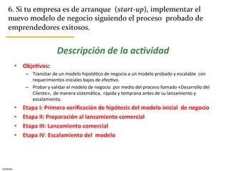 6.	
  Si	
  tu	
  empresa	
  es	
  de	
  arranque	
  	
  (start-­‐up),	
  implementar	
  el	
  
      nuevo	
  modelo	
  de	
  negocio	
  siguiendo	
  el	
  proceso	
  	
  probado	
  de	
  
      emprendedores	
  exitosos.	
  


                                          Descripción	
  de	
  la	
  ac.vidad	
  
              •  Obje5vos:	
  	
  	
  
                    –  Transitar	
  de	
  un	
  modelo	
  hipotéCco	
  de	
  negocio	
  a	
  un	
  modelo	
  probado	
  y	
  escalable	
  	
  con	
  
                       requerimientos	
  iniciales	
  bajos	
  de	
  efecCvo.	
  
                    –  Probar	
  y	
  validar	
  el	
  modelo	
  de	
  negocio	
  	
  por	
  medio	
  del	
  proceso	
  llamado	
  «Desarrollo	
  del	
  
                       Cliente»,	
  	
  de	
  manera	
  sistemáCca,	
  	
  rápida	
  y	
  temprana	
  antes	
  de	
  su	
  lanzamiento	
  y	
  
                       escalamiento.	
  
              •    Etapa	
  I:	
  Primera	
  veriﬁcación	
  de	
  hipótesis	
  del	
  modelo	
  inicial	
  	
  de	
  negocio	
  
              •    Etapa	
  II:	
  Preparación	
  al	
  lanzamiento	
  comercial	
  
              •    Etapa	
  III:	
  Lanzamiento	
  comercial	
  
              •    Etapa	
  IV:	
  Escalamiento	
  del	
  	
  modelo	
  




CESMARK	
  
 