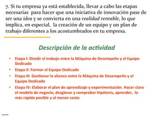 7.	
  Si	
  tu	
  empresa	
  ya	
  está	
  establecida,	
  llevar	
  a	
  cabo	
  las	
  etapas	
  
      necesarias	
  	
  para	
  hacer	
  que	
  una	
  iniciativa	
  de	
  innovación	
  pase	
  de	
  
      ser	
  una	
  idea	
  y	
  se	
  convierta	
  en	
  una	
  realidad	
  rentable,	
  lo	
  que	
  
      implica,	
  en	
  especial,	
  	
  la	
  creación	
  de	
  un	
  equipo	
  y	
  un	
  plan	
  de	
  
      trabajo	
  diferentes	
  a	
  los	
  acostumbrados	
  en	
  tu	
  empresa.	
  


                                      Descripción	
  de	
  la	
  ac.vidad	
  
              	
  
              •  Etapa	
  I:	
  Dividir	
  el	
  trabajo	
  entre	
  la	
  Máquina	
  de	
  Desempeño	
  y	
  el	
  Equipo	
  
                   Dedicado	
  
              •  Etapa	
  II:	
  Formar	
  el	
  Equipo	
  Dedicado	
  
              •  Etapa	
  III:	
  Ges5onar	
  la	
  alianza	
  entre	
  la	
  Máquina	
  de	
  Desempeño	
  y	
  el	
  
                   Equipo	
  Dedicado	
  
              •  Etapa	
  IV:	
  Elaborar	
  el	
  plan	
  de	
  aprendizaje	
  y	
  experimentación.	
  Hacer	
  claro	
  
                   el	
  modelo	
  de	
  negocio,	
  desglosar	
  y	
  comprobar	
  hipótesis,	
  aprender,	
  	
  lo	
  
                   más	
  rápido	
  posible	
  y	
  al	
  menor	
  costo	
  


CESMARK	
  
 