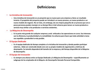 Deﬁniciones	
  

              •  La	
  Inicia5va	
  de	
  Innovación	
  	
  
                      o  Una	
  inicia5va	
  de	
  innovación	
  es	
  un	
  proyecto	
  que	
  es	
  nuevo	
  para	
  una	
  empresa	
  y	
  5ene	
  un	
  resultado	
  
                         incierto.	
  El	
  propósito	
  del	
  proyecto	
  puede	
  ser	
  introducir	
  un	
  nuevo	
  proceso,	
  un	
  nuevo	
  producto	
  o	
  un	
  
                         nuevo	
  modelo	
  de	
  negocio.	
  No	
  se	
  trata,	
  sin	
  embargo,	
  de	
  una	
  mejora	
  pequeña	
  de	
  un	
  proceso	
  que	
  una	
  o	
  
                         pocas	
  personas	
  puedan	
  manejar	
  en	
  su	
  5empo	
  libre	
  ni	
  del	
  esfuerzo	
  para	
  lanzar	
  un	
  nuevo	
  producto	
  o	
  
                         servicio	
  muy	
  similar	
  a	
  los	
  productos	
  o	
  servicios	
  existentes.	
  
              •  	
  La	
  Máquina	
  de	
  Desempeño	
  
                      o  Es	
  la	
  parte	
  más	
  grande	
  de	
  cualquier	
  empresa	
  y	
  está	
  	
  enfocada	
  a	
  las	
  operaciones	
  en	
  curso.	
  Sus	
  intereses	
  
                         son	
  la	
  eﬁciencia,	
  la	
  produc5vidad	
  y	
  la	
  rentabilidad.	
  Se	
  esfuerza	
  para	
  hacer	
  que	
  toda	
  ac5vidad	
  o	
  tarea	
  
                         sea	
  repe5ble	
  y	
  predecible	
  lo	
  más	
  posible.	
  
              •  El	
  Equipo	
  Dedicado	
  
                      o  Es	
  el	
  equipo	
  dedicado	
  de	
  5empo	
  completo	
  a	
  la	
  inicia5va	
  de	
  innovación	
  y	
  donde	
  pueden	
  par5cipar	
  
                         externos..	
  Debe	
  ser	
  construido	
  desde	
  cero	
  con	
  su	
  propio	
  modelo	
  de	
  organización	
  y	
  métricas	
  de	
  
                         desempeño.	
  Su	
  tamaño	
  dependerá	
  del	
  tamaño	
  de	
  la	
  empresa	
  y	
  del	
  5empo	
  disponible	
  de	
  la	
  Máquina	
  
                         de	
  Desempeño.	
  
              •  El	
  Equipo	
  de	
  Innovación	
  	
  
                      o  Es	
  siempre	
  una	
  alianza	
  entre	
  un	
  Equipo	
  Dedicado	
  y	
  la	
  Máquina	
  de	
  Desempeño	
  –	
  especíﬁcamente	
  un	
  
                         subgrupo	
  de	
  los	
  empleados	
  de	
  la	
  Máquina	
  de	
  Desempeño	
  llamado	
  Personal	
  Compar5do.	
  



CESMARK	
  
 