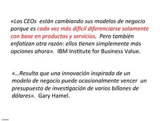 «Los	
  CEOs	
  	
  están	
  cambiando	
  sus	
  modelos	
  de	
  negocio	
  
              porque	
  es	
  cada	
  vez	
  más	
  diEcil	
  diferenciarse	
  solamente	
  
              con	
  base	
  en	
  productos	
  y	
  servicios.	
  	
  Pero	
  también	
  
              enfaJzan	
  otra	
  razón:	
  ellos	
  Jenen	
  simplemente	
  más	
  
              opciones	
  ahora».	
  	
  IBM	
  InsCtute	
  for	
  Business	
  Value.	
  


              «…Resulta	
  que	
  una	
  innovación	
  inspirada	
  de	
  un	
  
              modelo	
  de	
  negocio	
  puede	
  ocasionalmente	
  vencer	
  	
  un	
  
              presupuesto	
  de	
  invesJgación	
  de	
  varios	
  billones	
  de	
  
              dólares».	
  	
  Gary	
  Hamel.	
  


CESMARK	
  
 